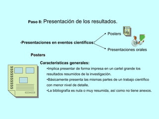 Paso 8: Presentación de los resultados. 
-Presentaciones en eventos científicos: 
Posters 
Presentaciones orales 
Posters 
Características generales: 
•Implica presentar de forma impresa en un cartel grande los 
resultados resumidos de la investigación. 
•Básicamente presenta las mismas partes de un trabajo científico 
con menor nivel de detalle. 
•La bibliografía es nula o muy resumida, así como no tiene anexos. 
 
