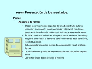 Paso 8: Presentación de los resultados. 
Poster: 
Aspectos de forma: 
• Deben tener los mismos aspectos de un artículo: título, autores 
(afiliación), introducción (con importancia y objetivos), resultados 
(generalmente no hay discusión), conclusiones y recomendaciones 
• Se debe hacer más enfasis en el aspecto visual: debe ser llamativo y 
atrayente para captar la atención, pero su contenido debe ser exacto, 
resumido, preciso. 
• Deben explotar diferentes formas de comunicación visual: gráficos, 
figuras. 
• La letra debe ser grande para que no requiera mucho esfuerzo para 
leerlo. 
• Los textos largos deben evitarse al máximo 
 