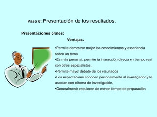 Paso 8: Presentación de los resultados. 
Presentaciones orales: 
Ventajas: 
•Permite demostrar mejor los conocimientos y experiencia 
sobre un tema. 
•Es más personal, permite la interacción directa en tiempo real 
con otros especialistas, 
•Permite mayor debate de los resultados 
•Los espectadores conocen personalmente al investigador y lo 
asocian con el tema de investigación. 
•Generalmente requieren de menor tiempo de preparación 
 