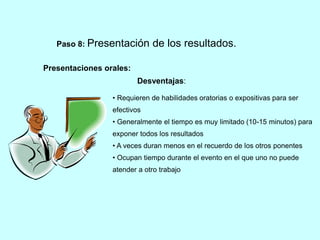 Paso 8: Presentación de los resultados. 
Presentaciones orales: 
Desventajas: 
• Requieren de habilidades oratorias o expositivas para ser 
efectivos 
• Generalmente el tiempo es muy limitado (10-15 minutos) para 
exponer todos los resultados 
• A veces duran menos en el recuerdo de los otros ponentes 
• Ocupan tiempo durante el evento en el que uno no puede 
atender a otro trabajo 
 
