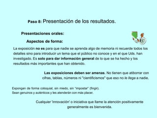 Paso 8: Presentación de los resultados. 
Presentaciones orales: 
Aspectos de forma: 
La exposición no es para que nadie se aprenda algo de memoria ni recuerde todos los 
detalles sino para introducir un tema que el público no conoce y en el que Uds. han 
investigado. Es solo para dar información general de lo que se ha hecho y los 
resultados más importantes que han obtenido. 
Las exposiciones deben ser amenas. No tienen que atiborrar con 
cifras, tablas, números ni "cientificismos" que eso no le llega a nadie. 
Expongan de forma coloquial, sin miedo, sin “impostar” (fingir). 
Sean genuinos y auténticos y les atenderán con más placer. 
Cualquier 'innovación' o iniciativa que llame la atención positivamente 
generalmente es bienvenida. 
 