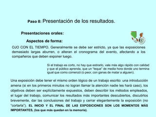 Paso 8: Presentación de los resultados. 
Presentaciones orales: 
Aspectos de forma: 
OJO CON EL TIEMPO. Generalmente se debe ser estricto, ya que las exposiciones 
demasiado largas aburren, o alteran el cronograma del evento, afectando a los 
compañeros que deben exponer luego. 
Si el trabajo es corto, no hay que estirarlo, vale más algo rápido con calidad 
y que el público aprenda, que un “teque” de media hora donde uno termina 
igual que como comenzó (o peor, con ganas de matar a alguien). 
Una exposición debe tener el mismo orden lógico de un trabajo escrito: una introducción 
amena (si en los primeros minutos no logran llamar la atención nadie les hará caso), los 
objetivos deben ser explícitamente expuestos, deben describir los métodos empleados, 
el lugar del trabajo, comunicar los resultados más importantes descubiertos, discutirlos 
brevemente, dar las conclusiones del trabajo y cerrar elegantemente la exposición (no 
“cortarla”). EL INICIO Y EL FINAL DE LAS EXPOSICIONES SON LOS MOMENTOS MÁS 
IMPORTANTES, (los que más quedan en la memoria). 
 