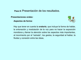 Paso 8: Presentación de los resultados. 
Presentaciones orales: 
Aspectos de forma: 
Hay que tener en cuenta la oratoria, que incluye la forma de hablar, 
la entonación y modulación de la voz para no hacer la exposición 
monótona y llamar la atención sobre los aspectos más importantes, 
el movimiento por el “estrado”, los gestos, la seguridad al hablar, la 
fluidez y conexión entre las ideas. 
 