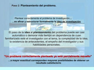 Paso 2: Planteamiento del problema. 
Plantear correctamente el problema de investigación… 
…es afinar y estructurar formalmente la idea de investigación. 
El paso de la idea al planteamiento del problema puede ser casi 
automático o demorar más tiempo en dependencia de cuan 
familiarizado esté el investigador con el tema, la complejidad de la idea, 
la existencia de antecedentes, el empeño del investigador y sus 
habilidades personales. 
“Un problema correctamente planteado ya está parcialmente resuelto” 
…a mayor exactitud corresponden mayores posibilidades de obtener un 
resultado satisfactorio 
 