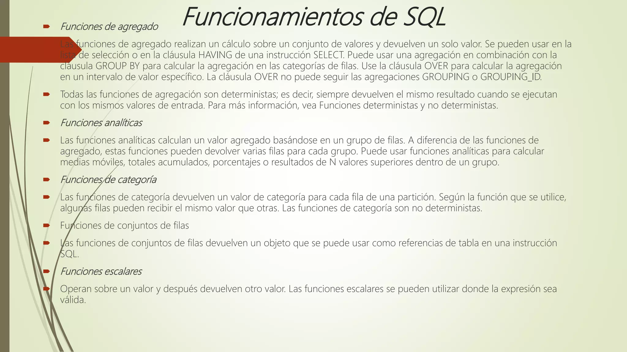 Funcionamientos de SQL Funciones de agregado
 Las funciones de agregado realizan un cálculo sobre un conjunto de valores y devuelven un solo valor. Se pueden usar en la
lista de selección o en la cláusula HAVING de una instrucción SELECT. Puede usar una agregación en combinación con la
cláusula GROUP BY para calcular la agregación en las categorías de filas. Use la cláusula OVER para calcular la agregación
en un intervalo de valor específico. La cláusula OVER no puede seguir las agregaciones GROUPING o GROUPING_ID.
 Todas las funciones de agregación son deterministas; es decir, siempre devuelven el mismo resultado cuando se ejecutan
con los mismos valores de entrada. Para más información, vea Funciones deterministas y no deterministas.
 Funciones analíticas
 Las funciones analíticas calculan un valor agregado basándose en un grupo de filas. A diferencia de las funciones de
agregado, estas funciones pueden devolver varias filas para cada grupo. Puede usar funciones analíticas para calcular
medias móviles, totales acumulados, porcentajes o resultados de N valores superiores dentro de un grupo.
 Funciones de categoría
 Las funciones de categoría devuelven un valor de categoría para cada fila de una partición. Según la función que se utilice,
algunas filas pueden recibir el mismo valor que otras. Las funciones de categoría son no deterministas.
 Funciones de conjuntos de filas
 Las funciones de conjuntos de filas devuelven un objeto que se puede usar como referencias de tabla en una instrucción
SQL.
 Funciones escalares
 Operan sobre un valor y después devuelven otro valor. Las funciones escalares se pueden utilizar donde la expresión sea
válida.
 