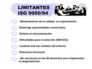 - Mantenimiento de la calidad, no mejoramiento. Restringe oportunidades comerciales. Énfasis en documentación. Dificultades para la selección (9001/2/3). -Lentitud ante los cambios del entorno. Estructura funcional. - Sin secuencia en los 20 elementos para implementar el aseguramiento. LIMITANTES   ISO 9000/94 