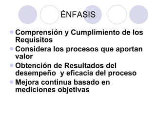 ÉNFASIS Comprensión y Cumplimiento de los Requisitos Considera los procesos que aportan valor Obtención de Resultados del desempeño  y eficacia del proceso Mejora continua basado en mediciones objetivas 