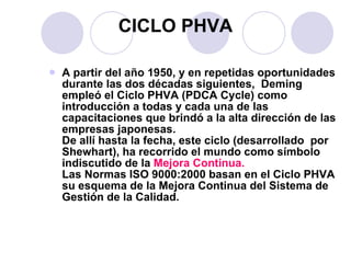 CICLO  PHVA A partir del año 1950, y en repetidas oportunidades durante las dos décadas siguientes,  Deming empleó el Ciclo PHVA (PDCA Cycle) como introducción a todas y cada una de las capacitaciones que brindó a la alta dirección de las empresas japonesas. De allí hasta la fecha, este ciclo (desarrollado  por Shewhart), ha recorrido el mundo como símbolo indiscutido de la  Mejora Continua. Las Normas ISO 9000:2000 basan en el Ciclo PHVA  su esquema de la Mejora Continua del Sistema de Gestión de la Calidad.  