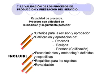 Capacidad de procesos. Procesos con dificultad en  la medición y seguimiento posterior INCLUIR: Criterios para la revisión y aprobación Calificación y aprobación de: -  Procesos -  Equipos - Personal(Calificación) Procedimientos y metodología definidas  y especificas Requisitos para los registros Revalidación 7.5.2 VALIDACIÓN DE LOS PROCESOS DE PRODUCCION Y PRESTACION DEL SERVICIO 