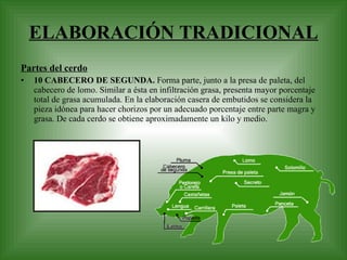 ELABORACIÓN TRADICIONAL Partes del cerdo 10 CABECERO DE SEGUNDA.  Forma parte, junto a la presa de paleta, del cabecero de lomo. Similar a ésta en infiltración grasa, presenta mayor porcentaje total de grasa acumulada. En la elaboración casera de embutidos se considera la pieza idónea para hacer chorizos por un adecuado porcentaje entre parte magra y grasa. De cada cerdo se obtiene aproximadamente un kilo y medio.  