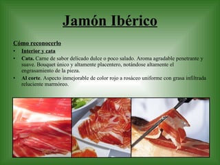 Jamón Ibérico Cómo reconocerlo Interior y cata Cata.  Carne de sabor delicado dulce o poco salado. Aroma agradable penetrante y suave. Bouquet único y altamente placentero, notándose altamente el engrasamiento de la pieza. Al corte . Aspecto inmejorable de color rojo a rosáceo uniforme con grasa infiltrada reluciente marmóreo. 