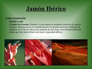 Jamón Ibérico Cómo reconocerlo Interior y cata Cristales de tirosina.  Durante el corte aparecen pequeños puntitos de aspecto calcáreo. Esta presencia es considerada por los grandes gourmet sinónimo de calidad y se ve favorecida en los jamones de una larga curación procedente de cerdos que han desarrollado una mayor capacidad atlética. 