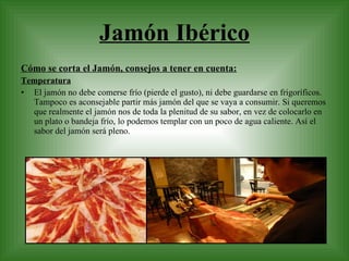 Jamón Ibérico Cómo se corta el Jamón, consejos a tener en cuenta: Temperatura El jamón no debe comerse frío (pierde el gusto), ni debe guardarse en frigoríficos. Tampoco es aconsejable partir más jamón del que se vaya a consumir. Si queremos que realmente el jamón nos de toda la plenitud de su sabor, en vez de colocarlo en un plato o bandeja frío, lo podemos templar con un poco de agua caliente. Así el sabor del jamón será pleno. 