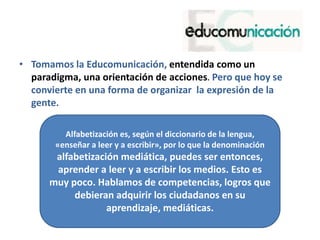 • Tomamos la Educomunicación, entendida como un
paradigma, una orientación de acciones. Pero que hoy se
convierte en una forma de organizar la expresión de la
gente.
Alfabetización es, según el diccionario de la lengua,
«enseñar a leer y a escribir», por lo que la denominación
alfabetización mediática, puedes ser entonces,
aprender a leer y a escribir los medios. Esto es
muy poco. Hablamos de competencias, logros que
debieran adquirir los ciudadanos en su
aprendizaje, mediáticas.
 