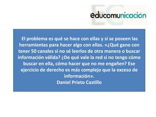El problema es qué se hace con ellas y si se poseen las
herramientas para hacer algo con ellas. «¿Qué gano con
tener 50 canales si no sé leerlos de otra manera o buscar
información válida? ¿De qué vale la red si no tengo cómo
buscar en ella, cómo hacer que no me engañen? Ese
ejercicio de derecho es más complejo que la exceso de
información».
Daniel Prieto Castillo
 