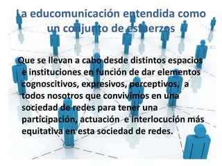 La educomunicación entendida como
un conjunto de esfuerzos
Que se llevan a cabo desde distintos espacios
e instituciones en función de dar elementos
cognoscitivos, expresivos, perceptivos, a
todos nosotros que convivimos en una
sociedad de redes para tener una
participación, actuación e interlocución más
equitativa en esta sociedad de redes.
 