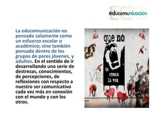 La educomunicación no
pensada solamente como
un esfuerzo escolar o
académico; sino también
pensada dentro de los
grupos de pares jóvenes, y
adultos. En el sentido de ir
desarrollando una serie de
destrezas, conocimientos,
de percepciones, de
reflexiones con respecto a
nuestro ser comunicativo
cada vez más en conexión
con el mundo y con los
otros.
 