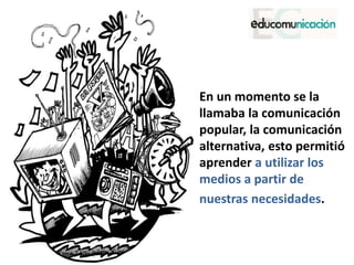 • En un momento se la
llamaba la comunicación
popular, la comunicación
alternativa, esto permitió
aprender a utilizar los
medios a partir de
• nuestras necesidades.
 