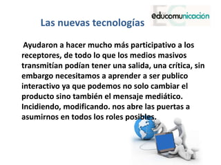 Las nuevas tecnologías
Ayudaron a hacer mucho más participativo a los
receptores, de todo lo que los medios masivos
transmitían podían tener una salida, una crítica, sin
embargo necesitamos a aprender a ser publico
interactivo ya que podemos no solo cambiar el
producto sino también el mensaje mediático.
Incidiendo, modificando. nos abre las puertas a
asumirnos en todos los roles posibles.
 