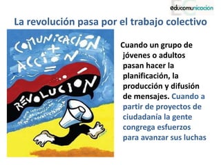 La revolución pasa por el trabajo colectivo
Cuando un grupo de
jóvenes o adultos
pasan hacer la
planificación, la
producción y difusión
de mensajes. Cuando a
partir de proyectos de
ciudadanía la gente
congrega esfuerzos
para avanzar sus luchas
 