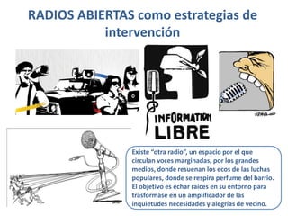 RADIOS ABIERTAS como estrategias de
intervención
Existe “otra radio”, un espacio por el que
circulan voces marginadas, por los grandes
medios, donde resuenan los ecos de las luchas
populares, donde se respira perfume del barrio.
El objetivo es echar raíces en su entorno para
trasformase en un amplificador de las
inquietudes necesidades y alegrías de vecino.
 