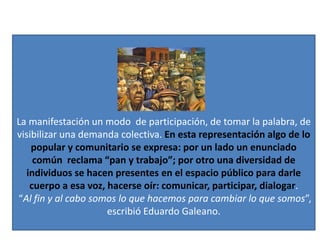 La manifestación un modo de participación, de tomar la palabra, de
visibilizar una demanda colectiva. En esta representación algo de lo
popular y comunitario se expresa: por un lado un enunciado
común reclama “pan y trabajo”; por otro una diversidad de
individuos se hacen presentes en el espacio público para darle
cuerpo a esa voz, hacerse oír: comunicar, participar, dialogar.
“Al fin y al cabo somos lo que hacemos para cambiar lo que somos”,
escribió Eduardo Galeano.
 