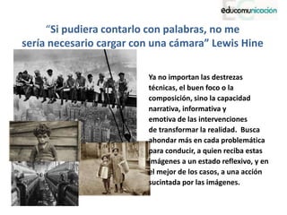 “Si pudiera contarlo con palabras, no me
sería necesario cargar con una cámara” Lewis Hine
Ya no importan las destrezas
técnicas, el buen foco o la
composición, sino la capacidad
narrativa, informativa y
emotiva de las intervenciones
de transformar la realidad. Busca
ahondar más en cada problemática
para conducir, a quien reciba estas
imágenes a un estado reflexivo, y en
el mejor de los casos, a una acción
sucintada por las imágenes.
 