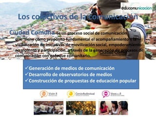 Los colectivos de la comunicación
Ciudad Comuna es un proceso social de comunicación
que tiene como propósito fundamental el acompañamiento y la
visibilización de iniciativas de movilización social, empoderamiento
no violento y participación a través de la generación de procesos de
comunicación con enfoque comunitario.
Generación de medios de comunicación
Desarrollo de observatorios de medios
Construcción de propuestas de educación popular
 