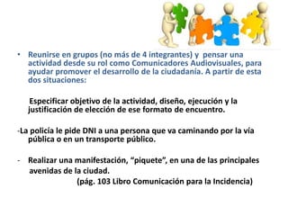 • Reunirse en grupos (no más de 4 integrantes) y pensar una
actividad desde su rol como Comunicadores Audiovisuales, para
ayudar promover el desarrollo de la ciudadanía. A partir de esta
dos situaciones:
Especificar objetivo de la actividad, diseño, ejecución y la
justificación de elección de ese formato de encuentro.
-La policía le pide DNI a una persona que va caminando por la vía
pública o en un transporte público.
- Realizar una manifestación, “piquete”, en una de las principales
avenidas de la ciudad.
(pág. 103 Libro Comunicación para la Incidencia)
 