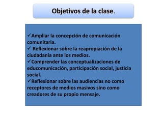 Ampliar la concepción de comunicación
comunitaria.
 Reflexionar sobre la reapropiación de la
ciudadanía ante los medios.
Comprender las conceptualizaciones de
educomunicación, participación social, justicia
social.
Reflexionar sobre las audiencias no como
receptores de medios masivos sino como
creadores de su propio mensaje.
 