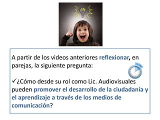 • A partir del video anterior reflexionar, en
parejas, la siguiente pregunta:
• ¿Cómo desde su rol como Lic. Audiovisuales
pueden promover el desarrollo de la
ciudadanía y el aprendizaje a través de los
medios de comunicación?
A partir de los videos anteriores reflexionar, en
parejas, la siguiente pregunta:
¿Cómo desde su rol como Lic. Audiovisuales
pueden promover el desarrollo de la ciudadanía y
el aprendizaje a través de los medios de
comunicación?
 