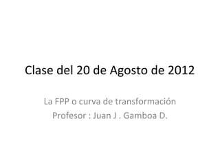 Clase del 20 de Agosto de 2012
La FPP o curva de transformación
Profesor : Juan J . Gamboa D.
 