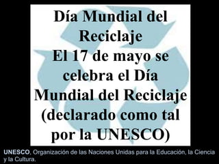 Día Mundial del
Reciclaje
El 17 de mayo se
celebra el Día
Mundial del Reciclaje
(declarado como tal
por la UNESCO)
UNESCO, Organización de las Naciones Unidas para la Educación, la Ciencia
y la Cultura.
 