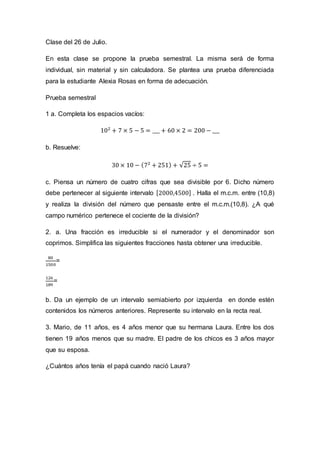 Clase del 26 de Julio.
En esta clase se propone la prueba semestral. La misma será de forma
individual, sin material y sin calculadora. Se plantea una prueba diferenciada
para la estudiante Alexia Rosas en forma de adecuación.
Prueba semestral
1 a. Completa los espacios vacíos:
102
+ 7 × 5 − 5 = ___ + 60 × 2 = 200 − ___
b. Resuelve:
30 × 10 − (72
+ 251) + √25 ÷ 5 =
c. Piensa un número de cuatro cifras que sea divisible por 6. Dicho número
debe pertenecer al siguiente intervalo [2000,4500] . Halla el m.c.m. entre (10,8)
y realiza la división del número que pensaste entre el m.c.m.(10,8). ¿A qué
campo numérico pertenece el cociente de la división?
2. a. Una fracción es irreducible si el numerador y el denominador son
coprimos. Simplifica las siguientes fracciones hasta obtener una irreducible.
80
1500
=
126
189
=
b. Da un ejemplo de un intervalo semiabierto por izquierda en donde estén
contenidos los números anteriores. Represente su intervalo en la recta real.
3. Mario, de 11 años, es 4 años menor que su hermana Laura. Entre los dos
tienen 19 años menos que su madre. El padre de los chicos es 3 años mayor
que su esposa.
¿Cuántos años tenía el papá cuando nació Laura?
 