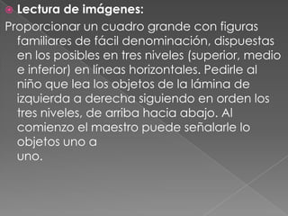  Lectura de imágenes:
Proporcionar un cuadro grande con figuras
  familiares de fácil denominación, dispuestas
  en los posibles en tres niveles (superior, medio
  e inferior) en líneas horizontales. Pedirle al
  niño que lea los objetos de la lámina de
  izquierda a derecha siguiendo en orden los
  tres niveles, de arriba hacia abajo. Al
  comienzo el maestro puede señalarle lo
  objetos uno a
  uno.
 