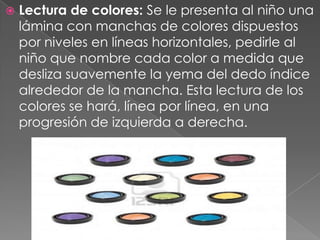    Lectura de colores: Se le presenta al niño una
    lámina con manchas de colores dispuestos
    por niveles en líneas horizontales, pedirle al
    niño que nombre cada color a medida que
    desliza suavemente la yema del dedo índice
    alrededor de la mancha. Esta lectura de los
    colores se hará, línea por línea, en una
    progresión de izquierda a derecha.
 