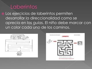    Los ejercicios de laberintos permiten
    desarrollar la direccionalidad como se
    aprecia en las guías. El niño debe marcar con
    un color cada uno de los caminos.
 