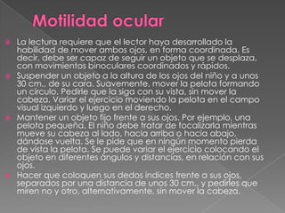  La lectura requiere que el lector haya desarrollado la
  habilidad de mover ambos ojos, en forma coordinada. Es
  decir, debe ser capaz de seguir un objeto que se desplaza,
  con movimientos binoculares coordinados y rápidos.
 Suspender un objeto a la altura de los ojos del niño y a unos
  30 cm., de su cara. Suavemente, mover la pelota formando
  un círculo. Pedirle que la siga con su vista, sin mover la
  cabeza. Variar el ejercicio moviendo la pelota en el campo
  visual izquierdo y luego en el derecho.
 Mantener un objeto fijo frente a sus ojos. Por ejemplo, una
  pelota pequeña. El niño debe tratar de focalizarla mientras
  mueve su cabeza al lado, hacia arriba o hacia abajo,
  dándose vuelta. Se le pide que en ningún momento pierda
  de vista la pelota. Se puede variar el ejercicio colocando el
  objeto en diferentes ángulos y distancias, en relación con sus
  ojos.
 Hacer que coloquen sus dedos índices frente a sus ojos,
  separados por una distancia de unos 30 cm., y pedirles que
  miren no y otro, alternativamente, sin mover la cabeza.
 