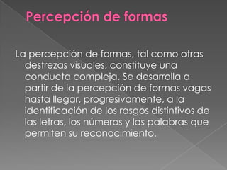 La percepción de formas, tal como otras
  destrezas visuales, constituye una
  conducta compleja. Se desarrolla a
  partir de la percepción de formas vagas
  hasta llegar, progresivamente, a la
  identificación de los rasgos distintivos de
  las letras, los números y las palabras que
  permiten su reconocimiento.
 