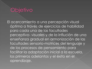 El acercamiento a una percepción visual
  óptima a través de ejercicios de habilidad
  para cada una de las facultades
  perceptivo- visuales y de la influción de una
  enseñanza gradual en armonización de las
  facultades sensorio-motrices del lenguaje y
  de los procesos de pensamiento para
  facilitar la adaptación inicial a la escuela,
  los primeros adelantos y el éxito en el
  aprendizaje.
 