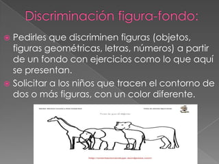  Pedirles que discriminen figuras (objetos,
  figuras geométricas, letras, números) a partir
  de un fondo con ejercicios como lo que aquí
  se presentan.
 Solicitar a los niños que tracen el contorno de
  dos o más figuras, con un color diferente.
 