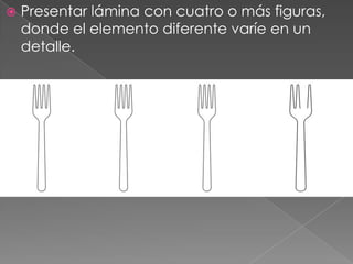    Presentar lámina con cuatro o más figuras,
    donde el elemento diferente varíe en un
    detalle.
 