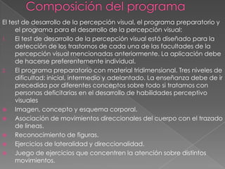 El test de desarrollo de la percepción visual, el programa preparatorio y
     el programa para el desarrollo de la percepción visual:
1.   El test de desarrollo de la percepción visual está diseñado para la
     detección de los trastornos de cada una de las facultades de la
     percepción visual mencionadas anteriormente. La aplicación debe
     de hacerse preferentemente individual.
2.   El programa preparatorio con material tridimensional. Tres niveles de
     dificultad: inicial, intermedio y adelantado. La enseñanza debe de ir
     precedida por diferentes conceptos sobre todo si tratamos con
     personas deficitarias en el desarrollo de habilidades perceptivo
     visuales
    Imagen, concepto y esquema corporal.
    Asociación de movimientos direccionales del cuerpo con el trazado
     de lineas.
    Reconocimiento de figuras.
    Ejercicios de lateralidad y direccionalidad.
    Juego de ejercicios que concentren la atención sobre distintos
     movimientos.
 