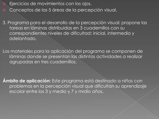    Ejercicios de movimientos con los ojos.
   Conceptos de las 5 áreas de la percepción visual.

3. Programa para el desarrollo de la percepción visual: propone las
    tareas en láminas distribuidas en 3 cuadernillos con su
    correspondientes niveles de dificultad: inicial, intermedio y
    adelantado.

Los materiales para la aplicación del programa se componen de
   láminas donde se presentan las distintas actividades a realizar
   agrupadas en tres cuadernillos.



Ámbito de aplicación: Este programa está destinado a niños con
  problemas en la percepción visual que dificultan su aprendizaje
  escolar entre los 3 y medio y 7 y mrdio años.
 