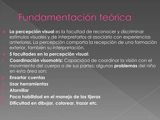     La percepción visual es la facultad de reconocer y discriminar
     estímulos visuales y de interpretarlos al asociarlo con experiencias
     anteriores. La percepción comporta la recepción de una formación
     exterior, también su interpretación.
    5 facultades en la percepción visual:
1.   Coordinación visomotriz: Capacidad de coordinar la visión con el
     movimiento del cuerpo o de sus partes; algunos problemas del niño
     en esta área son:
    Ensartar cuentas
    Usar herramientas
    Atornillar
    Poca habilidad en el manejo de las tijeras
    Dificultad en dibujar, colorear, trazar etc.
 