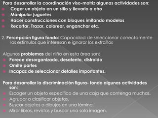 Para desarrollar la coordinación viso-motriz algunas actividades son:
  Coger un objeto en un sitio y llevarlo a otro
  Manipular juguetes
  Hacer construcciones con bloques imitando modelos
  Recortar. Trazar, colorear, enganchar etc.

2. Percepción figura fondo: Capacidad de seleccionar correctamente
     los estímulos que interesan e ignorar los extraños

Algunos problemas del niño en esta área son:
 Parece desorganizado, desatento, distraido
 Omite partes
 Incapaz de seleccionar detalles importantes.


Para desarrollar la discriminación figura- fondo algunas actividades
   son:
 Escoger un objeto específico de una caja que contenga muchas.
 Agrupar o clasificar objetos.
 Buscar objetos o dibujos en una lámina.
 Mirar libros, revistas y buscar una sola imagen.
 