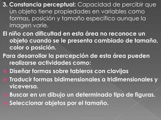 3. Constancia perceptual: Capacidad de percibir que
   un objeto tiene propiedades en variables como
   formas, posición y tamaño específico aunque la
   imagen varíe.
El niño con dificultad en esta área no reconoce un
   objeto cuando se le presenta cambiado de tamaño,
   color o posición.
Para desarrollar la percepción de esta área pueden
   realizarse actividades como:
 Diseñar formas sobre tableros con clavijas
 Traducir formas bidimensionales a tridimensionales y
   viceversa.
 Buscar en un dibujo un determinado tipo de figuras.
 Seleccionar objetos por el tamaño.
 