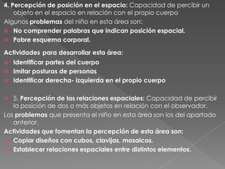 4. Percepción de posición en el espacio: Capacidad de percibir un
    objeto en el espacio en relación con el propio cuerpo
Algunos problemas del niño en esta área son:
 No comprender palabras que indican posición espacial.
 Pobre esquema corporal.

Actividades para desarrollar esta área:
   Identificar partes del cuerpo
   Imitar posturas de personas
   Identificar derecha- izquierda en el propio cuerpo

  5. Percepción de las relaciones espaciales: Capacidad de percibir
   la posición de dos o más objetos en relación con el observador.
Los problemas que presenta el niño en esta área son los del apartado
   anterior.
Actividades que fomentan la percepción de esta área son:
 Copiar diseños con cubos, clavijas, mosaicos.
 Establecer relaciones espaciales entre distintos elementos.
 