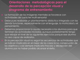    La formación de las imágenes mentales se favorece con
    actividades de carácter multi-sensorial
   Debe pues realizarse un planteamiento didáctico integrado con las
    demás funciones, especialmente con el lenguaje, la motricidad y el
    pensamiento.
   Debemos proporcionar la ayuda necesaria a los alumnos para que
    terminen las actividades iniciadas, aunque posteriormente tenga
    que rebajar el nivel de los siguientes ejercicios porque ese alumno
    no sea capaz de realizarlos.
   En la percepción visual no seguir las secuencias de actividades que
    se indican implicaría en el mejor de los casos la no consecución de
    los objetivos y casi siempre implicaría fracaso y decepción del
    alumno por no haber podido alcanzar el éxito.
 