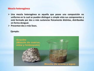 Mezcla heterogénea

 Una mezcla heterogénea es aquella que posee una composición no
  uniforme en la cual se pueden distinguir a simple vista sus componentes y
  está formada por dos o más sustancias físicamente distintas, distribuidas
  en forma desigual.
 Presentan dos o más fases.

  Ejemplo:
 